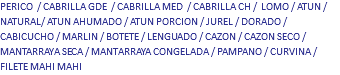 PERICO / CABRILLA GDE / CABRILLA MED / CABRILLA CH / LOMO / ATUN / NATURAL/ ATUN AHUMADO / ATUN PORCION / JUREL / DORADO / CABICUCHO / MARLIN / BOTETE / LENGUADO / CAZON / CAZON SECO / MANTARRAYA SECA / MANTARRAYA CONGELADA / PAMPANO / CURVINA / FILETE MAHI MAHI