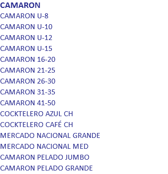 CAMARON
CAMARON U-8
CAMARON U-10
CAMARON U-12
CAMARON U-15
CAMARON 16-20
CAMARON 21-25
CAMARON 26-30
CAMARON 31-35
CAMARON 41-50
COCKTELERO AZUL CH
COCKTELERO CAFÉ CH
MERCADO NACIONAL GRANDE
MERCADO NACIONAL MED
CAMARON PELADO JUMBO
CAMARON PELADO GRANDE